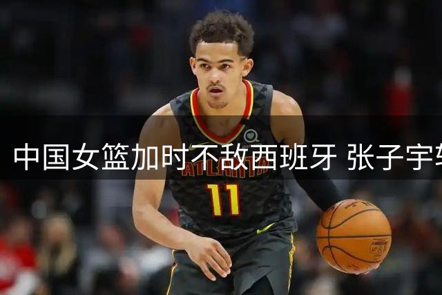 中国女篮加时不敌西班牙 张子宇斩获两双