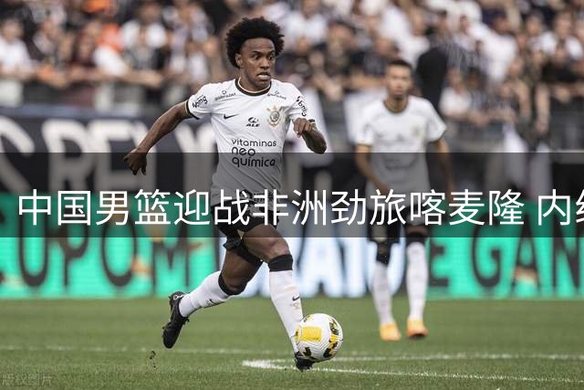 中国男篮迎战非洲劲旅喀麦隆 内线告急考验郭士强调兵智慧