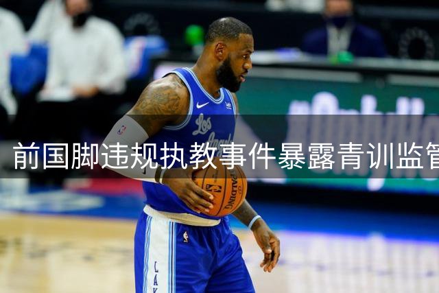 前国脚违规执教事件暴露青训监管三重失守