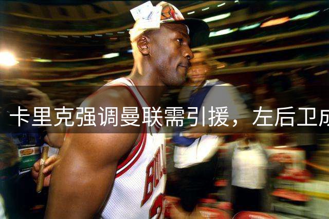 卡里克强调曼联需引援，左后卫成关键补强目标