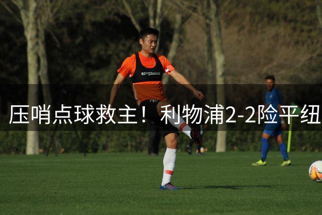 压哨点球救主！利物浦2-2险平纽卡 亿元先生持续低迷