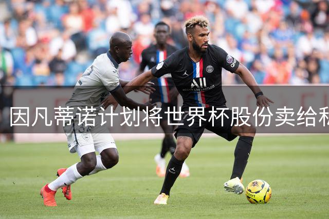 因凡蒂诺计划将世界杯股份卖给私人 潜在买方为特朗普亲戚