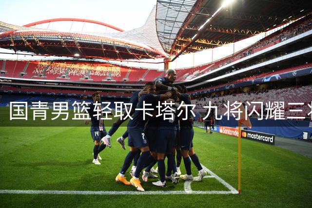 国青男篮轻取卡塔尔 九将闪耀三将达标