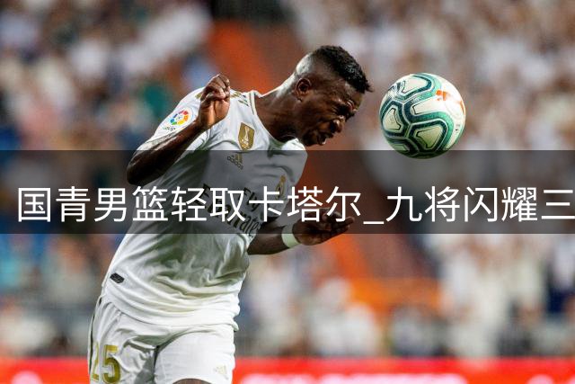 国青男篮轻取卡塔尔 九将闪耀三将达标