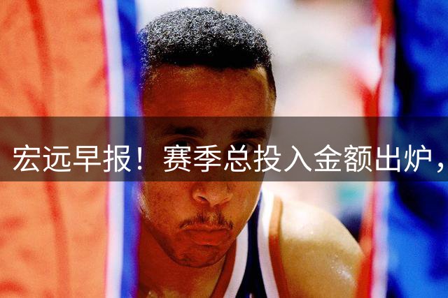 宏远早报！赛季总投入金额出炉，杜锋生日快乐，张皓嘉交易失败