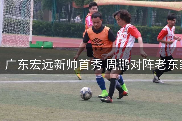 广东宏远新帅首秀 周鹏对阵老东家 胡明轩缺席热身赛