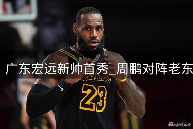 广东宏远新帅首秀 周鹏对阵老东家 胡明轩缺席热身赛
