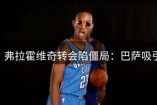 弗拉霍维奇转会陷僵局：巴萨吸引力与土超高薪的艰难抉择