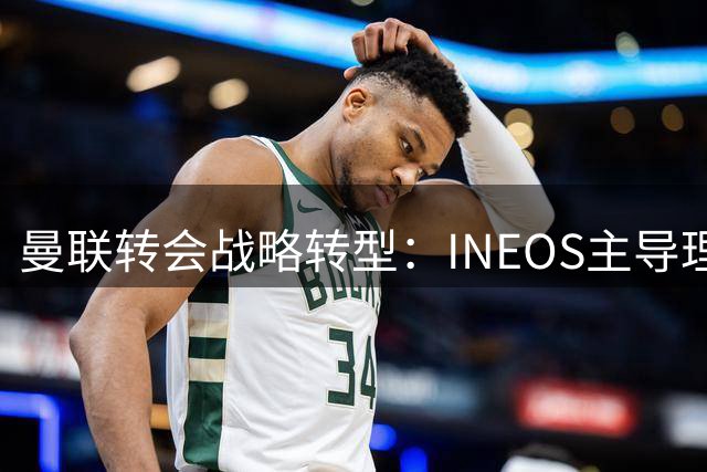曼联转会战略转型：INEOS主导理性引援新时代