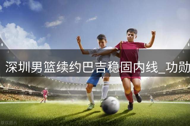 深圳男篮续约巴吉稳固内线 功勋老将周鹏或重返宏远引关注