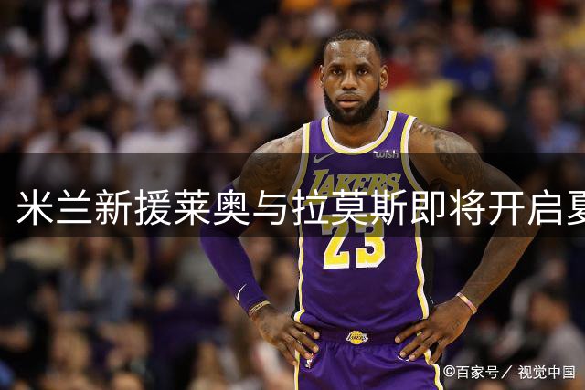 米兰新援莱奥与拉莫斯即将开启夏季集训征程