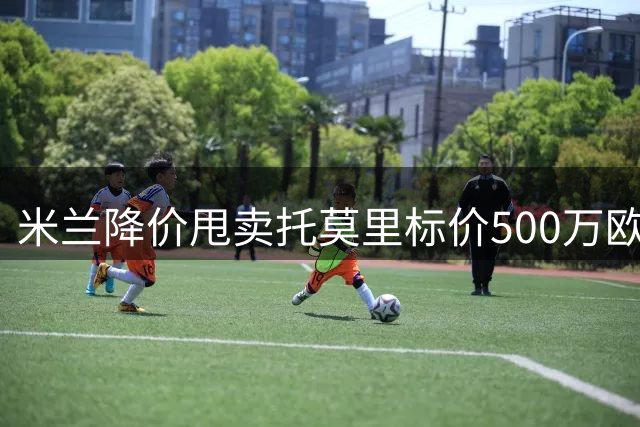 米兰降价甩卖托莫里标价500万欧 阿莫林钦点泰拉恰诺留队