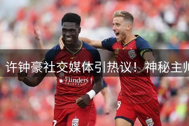 许钟豪社交媒体引热议！神秘主帅亮相引球迷集体围观