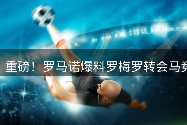 重磅！罗马诺爆料罗梅罗转会马竞达协议 总价4000万欧