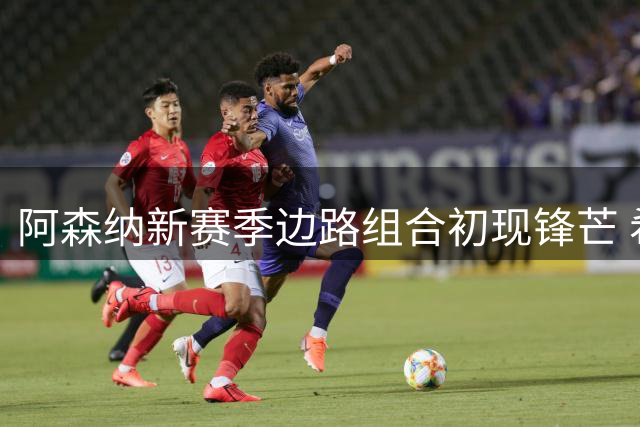 阿森纳新赛季边路组合初现锋芒 希腊飞翼热身赛表现抢眼