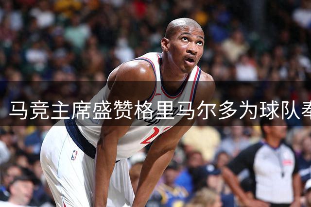 马竞主席盛赞格里马尔多为球队奉献精神