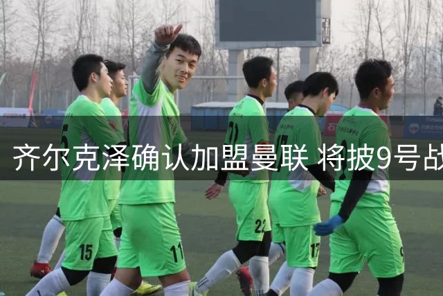 齐尔克泽确认加盟曼联 将披9号战袍