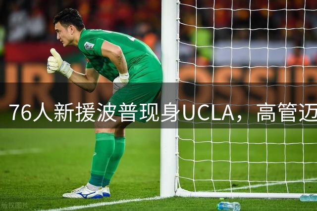 76人新援波普现身UCLA，高管迈尔斯全程观摩青年训练